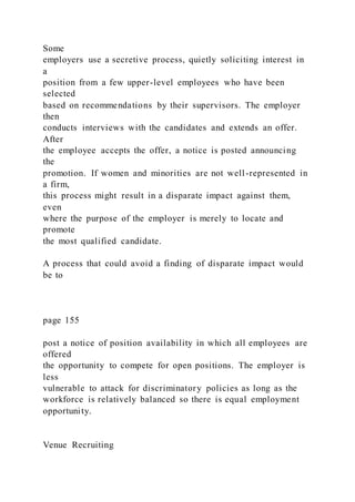 Some
employers use a secretive process, quietly soliciting interest in
a
position from a few upper-level employees who have been
selected
based on recommendations by their supervisors. The employer
then
conducts interviews with the candidates and extends an offer.
After
the employee accepts the offer, a notice is posted announcing
the
promotion. If women and minorities are not well-represented in
a firm,
this process might result in a disparate impact against them,
even
where the purpose of the employer is merely to locate and
promote
the most qualified candidate.
A process that could avoid a finding of disparate impact would
be to
page 155
post a notice of position availability in which all employees are
offered
the opportunity to compete for open positions. The employer is
less
vulnerable to attack for discriminatory policies as long as the
workforce is relatively balanced so there is equal employment
opportunity.
Venue Recruiting
 