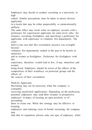 Employers may decide to conduct recruiting at a university or
high
school. Similar precautions must be taken to attract diverse
applicants
in a locale that may be either purposefully or unintentionally
uniform.
The same effect may result when an employer recruits with a
preference for experienced applicants for entry-level jobs—for
instance, recruiting firefighters and specifying a preference for
applicants with experience in volunteer fire departments. The
court
held in one case that this recruitment practice was wrongful
because
volunteer fire departments tended in the past to be hostile to
minorities
and to women as firefighters. Preference for firefighters with
this
experience, therefore, would lead to few, if any, minorities and
women
being hired. Employers should be aware of the effects of the
composition of their workforce on protected groups and the
effects of
the sources of their recruitment.
Walk-In Applicants
Recruiting may not be necessary when the company is
constantly
receiving unsolicited applications. Depending on the profession,
potential employees may send their résumés to prospective
employers in hopes of locating an open position, or of
persuading
them to create one. While this strategy may be effective in
locating
employees and reducing costs of formal recruiting, the company
may
find that its reputation attracts only one type of employee, while
 