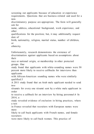 screening out applicants because of education or experience
requirements. Questions that are business-related and used for a
non-
discriminatory purpose are appropriate. The form will generally
ask for
name, address, educational background, work experience, and
other
qualifications for the position; but, it may additionally request
date of
birth, nationality, religion, marital status, number of children,
or
ethnicity.
Unfortunately, research demonstrates the existence of
discrimination against applicants based on assumptions about
their
race or national origin, or membership in other protected
groups. One
study found that applicants with white-sounding names were 50
percent more likely to receive callbacks for interviews than
applicants
with African-American sounding names who were similarly
qualified.5
A 2011 study found that an Arab male applicant needed to send
two
résumés for every one résumé sent by a white male applicant in
order
to receive a callback for an interview by hiring personnel.6 In
2014, a
study revealed evidence of exclusion in hiring practices, where
a test
in France revealed that recruiters with European names were
more
likely to call back applicants with French names, and female
recruiters
were more likely to call back women. This practice of
 