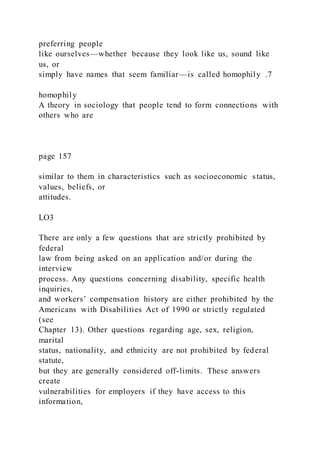 preferring people
like ourselves—whether because they look like us, sound like
us, or
simply have names that seem familiar—is called homophily .7
homophily
A theory in sociology that people tend to form connections with
others who are
page 157
similar to them in characteristics such as socioeconomic status,
values, beliefs, or
attitudes.
LO3
There are only a few questions that are strictly prohibited by
federal
law from being asked on an application and/or during the
interview
process. Any questions concerning disability, specific health
inquiries,
and workers’ compensation history are either prohibited by the
Americans with Disabilities Act of 1990 or strictly regulated
(see
Chapter 13). Other questions regarding age, sex, religion,
marital
status, nationality, and ethnicity are not prohibited by federal
statute,
but they are generally considered off-limits. These answers
create
vulnerabilities for employers if they have access to this
information,
 