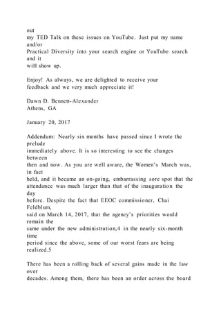 out
my TED Talk on these issues on YouTube. Just put my name
and/or
Practical Diversity into your search engine or YouTube search
and it
will show up.
Enjoy! As always, we are delighted to receive your
feedback and we very much appreciate it!
Dawn D. Bennett-Alexander
Athens, GA
January 20, 2017
Addendum: Nearly six months have passed since I wrote the
prelude
immediately above. It is so interesting to see the changes
between
then and now. As you are well aware, the Women’s March was,
in fact
held, and it became an on-going, embarrassing sore spot that the
attendance was much larger than that of the inauguration the
day
before. Despite the fact that EEOC commissioner, Chai
Feldblum,
said on March 14, 2017, that the agency’s priorities would
remain the
same under the new administration,4 in the nearly six-month
time
period since the above, some of our worst fears are being
realized.5
There has been a rolling back of several gains made in the law
over
decades. Among them, there has been an order across the board
 