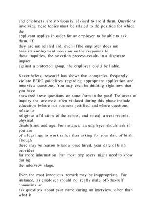 and employers are strenuously advised to avoid them. Questions
involving these topics must be related to the position for which
the
applicant applies in order for an employer to be able to ask
them. If
they are not related and, even if the employer does not
base its employment decision on the responses to
these inquiries, the selection process results in a disparate
impact
against a protected group, the employer could be liable.
Nevertheless, research has shown that companies frequently
violate EEOC guidelines regarding appropriate application and
interview questions. You may even be thinking right now that
you have
answered these questions on some form in the past! The areas of
inquiry that are most often violated during this phase include
education (where not business justified and where questions
relate to
religious affiliation of the school, and so on), arrest records,
physical
disabilities, and age. For instance, an employer should ask if
you are
of a legal age to work rather than asking for your date of birth.
Though
there may be reason to know once hired, your date of birth
provides
far more information than most employers might need to know
during
the interview stage.
Even the most innocuous remark may be inappropriate. For
instance, an employer should not really make off-the-cuff
comments or
ask questions about your name during an interview, other than
what it
 
