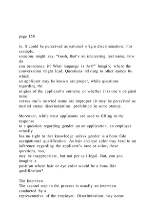 page 158
is. It could be perceived as national origin discrimination. For
example,
someone might say, “Gosh, that‘s an interesting last name, how
do
you pronounce it? What language is that?” Imagine where the
conversation might lead. Questions relating to other names by
which
an applicant may be known are proper, while questions
regarding the
origins of the applicant’s surname or whether it is one’s original
name
versus one’s married name are improper (it may be perceived as
marital status discrimination, prohibited in some states).
Moreover, while most applicants are used to filling in the
response
to a question regarding gender on an application, an employer
actually
has no right to that knowledge unless gender is a bona fide
occupational qualification. As hair and eye color may lead to an
inference regarding the applicant’s race or color, these
questions, too,
may be inappropriate, but not per se illegal. But, can you
imagine a
position where hair or eye color would be a bona fide
qualification?
The Interview
The second step in the process is usually an interview
conducted by a
representative of the employer. Discrimination may occur
 