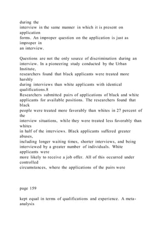 during the
interview in the same manner in which it is present on
application
forms. An improper question on the application is just as
improper in
an interview.
Questions are not the only source of discrimination during an
interview. In a pioneering study conducted by the Urban
Institute,
researchers found that black applicants were treated more
harshly
during interviews than white applicants with identical
qualifications.8
Researchers submitted pairs of applications of black and white
applicants for available positions. The researchers found that
black
people were treated more favorably than whites in 27 percent of
the
interview situations, while they were treated less favorably than
whites
in half of the interviews. Black applicants suffered greater
abuses,
including longer waiting times, shorter interviews, and being
interviewed by a greater number of individuals. White
applicants were
more likely to receive a job offer. All of this occurred under
controlled
circumstances, where the applications of the pairs were
page 159
kept equal in terms of qualifications and experience. A meta-
analysis
 