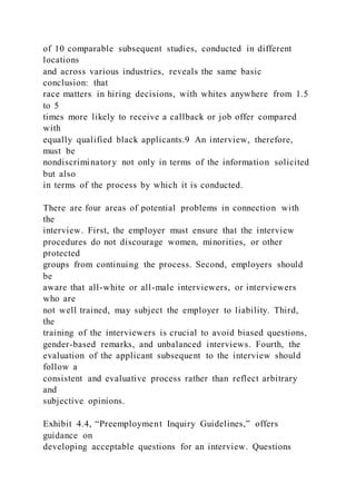 of 10 comparable subsequent studies, conducted in different
locations
and across various industries, reveals the same basic
conclusion: that
race matters in hiring decisions, with whites anywhere from 1.5
to 5
times more likely to receive a callback or job offer compared
with
equally qualified black applicants.9 An interview, therefore,
must be
nondiscriminatory not only in terms of the information solicited
but also
in terms of the process by which it is conducted.
There are four areas of potential problems in connection with
the
interview. First, the employer must ensure that the interview
procedures do not discourage women, minorities, or other
protected
groups from continuing the process. Second, employers should
be
aware that all-white or all-male interviewers, or interviewers
who are
not well trained, may subject the employer to liability. Third,
the
training of the interviewers is crucial to avoid biased questions,
gender-based remarks, and unbalanced interviews. Fourth, the
evaluation of the applicant subsequent to the interview should
follow a
consistent and evaluative process rather than reflect arbitrary
and
subjective opinions.
Exhibit 4.4, “Preemployment Inquiry Guidelines,” offers
guidance on
developing acceptable questions for an interview. Questions
 