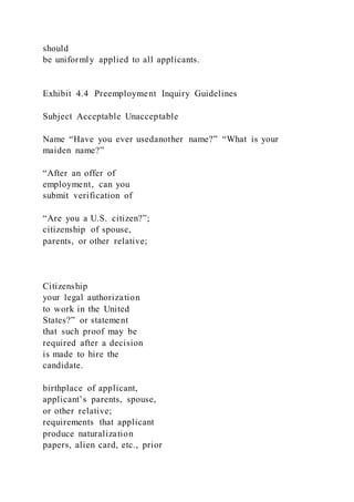 should
be uniformly applied to all applicants.
Exhibit 4.4 Preemployment Inquiry Guidelines
Subject Acceptable Unacceptable
Name “Have you ever usedanother name?” “What is your
maiden name?”
“After an offer of
employment, can you
submit verification of
“Are you a U.S. citizen?”;
citizenship of spouse,
parents, or other relative;
Citizenship
your legal authorization
to work in the United
States?” or statement
that such proof may be
required after a decision
is made to hire the
candidate.
birthplace of applicant,
applicant’s parents, spouse,
or other relative;
requirements that applicant
produce naturalization
papers, alien card, etc., prior
 