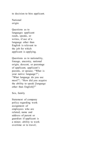 to decision to hire applicant.
National
origin
Questions as to
languages applicant
reads, speaks, or
writes, if use of a
language other than
English is relevant to
the job for which
applicant is applying.
Questions as to nationality,
lineage, ancestry, national
origin, descent, or parentage
of applicant, applicant’s
parents, or spouse; “What is
your native language?”;
“What language do you use
most?”; “How did you acquire
the ability to speak [language
other than English]?”
Sex, family
Statement of company
policy regarding work
assignment of
employees who are
related; name and
address of parent or
guardian if applicant is
a minor; ability to work
overtime or to travel;
 