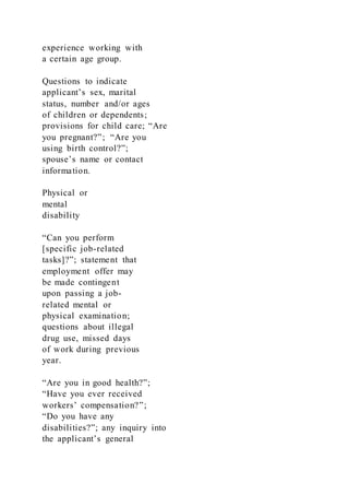 experience working with
a certain age group.
Questions to indicate
applicant’s sex, marital
status, number and/or ages
of children or dependents;
provisions for child care; “Are
you pregnant?”; “Are you
using birth control?”;
spouse’s name or contact
information.
Physical or
mental
disability
“Can you perform
[specific job-related
tasks]?”; statement that
employment offer may
be made contingent
upon passing a job-
related mental or
physical examination;
questions about illegal
drug use, missed days
of work during previous
year.
“Are you in good health?”;
“Have you ever received
workers’ compensation?”;
“Do you have any
disabilities?”; any inquiry into
the applicant’s general
 