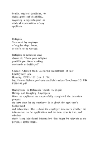 health, medical condition, or
mental/physical disability,
requiring a psychological or
medical examination of any
applicant.
Religion
Statement by employer
of regular days, hours,
or shifts to be worked.
Religion or religious days
observed; “Does your religion
prohibit you from working
weekends or holidays?”
Source: Adapted from California Department of Fair
Employment and
Housing, DFEH-161 (rev. 11/14),
http://www.dfeh.ca.gov/res/docs/Publications/Brochures/2015/D
FEH-161.pdf.
Background or Reference Check, Negligent
Hiring, and Googling Employees
Once the applicant has successfully completed the interview
process,
the next step for the employer is to check the applicant’s
background
and references. This is how the employer discovers whether the
information in the application and the interview is true, and
whether
there is any additional information that might be relevant to the
person’s employment.
 