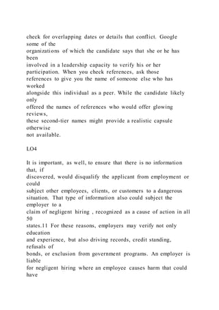 check for overlapping dates or details that conflict. Google
some of the
organizations of which the candidate says that she or he has
been
involved in a leadership capacity to verify his or her
participation. When you check references, ask those
references to give you the name of someone else who has
worked
alongside this individual as a peer. While the candidate likely
only
offered the names of references who would offer glowing
reviews,
these second-tier names might provide a realistic capsule
otherwise
not available.
LO4
It is important, as well, to ensure that there is no information
that, if
discovered, would disqualify the applicant from employment or
could
subject other employees, clients, or customers to a dangerous
situation. That type of information also could subject the
employer to a
claim of negligent hiring , recognized as a cause of action in all
50
states.11 For these reasons, employers may verify not only
education
and experience, but also driving records, credit standing,
refusals of
bonds, or exclusion from government programs. An employer is
liable
for negligent hiring where an employee causes harm that could
have
 