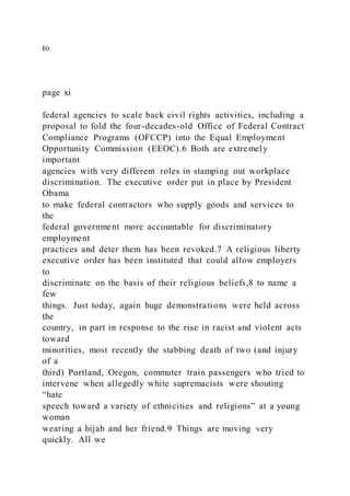 to
page xi
federal agencies to scale back civil rights activities, including a
proposal to fold the four-decades-old Office of Federal Contract
Compliance Programs (OFCCP) into the Equal Employment
Opportunity Commission (EEOC).6 Both are extremely
important
agencies with very different roles in stamping out workplace
discrimination. The executive order put in place by President
Obama
to make federal contractors who supply goods and services to
the
federal government more accountable for discriminatory
employment
practices and deter them has been revoked.7 A religious liberty
executive order has been instituted that could allow employers
to
discriminate on the basis of their religious beliefs,8 to name a
few
things. Just today, again huge demonstrations were held across
the
country, in part in response to the rise in racist and violent acts
toward
minorities, most recently the stabbing death of two (and injury
of a
third) Portland, Oregon, commuter train passengers who tried to
intervene when allegedly white supremacists were shouting
“hate
speech toward a variety of ethnicities and religions” at a young
woman
wearing a hijab and her friend.9 Things are moving very
quickly. All we
 