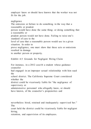 employer knew or should have known that the worker was not
fit for the job.
negligence
The omission or failure to do something in the way that a
reasonable or prudent
person would have done the same thing; or doing something that
a reasonable or
prudent person would not have done. Failing to raise one’s
standard of care to the
level of care that a reasonable person would use in a given
situation. In order to
prove negligence, one must show that these acts or omissions
resulted in damage
to another person or property.
Exhibit 4.5 Grounds for Negligent Hiring Claim
For instance, in a 2012 case16 a student whose guidance
counselor
had engaged in an improper sexual relationship with him sued
the
school district. The California Supreme Court considered
whether the
district could be vicariously liable for “the negligence of
supervisory or
administrative personnel who allegedly knew, or should
have known, of the counselor’s propensities and
nevertheless hired, retained and inadequately supervi sed her.”
The
court held the district could be vicariously liable for negligent
hiring,
retention, and supervision of its employees.
 