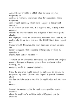 An additional wrinkle is added when the case involves
temporary or
contingent workers. Employers often hire candidates from
temporary
employment agencies, which have engaged in background
screening
of the worker on their own. It is arguable that, as long as the
employer
ensures the reasonableness and diligence of these third-party
checks,
the employer should be sufficiently protected from liability for
negligently hiring these workers (the EEOC Guidelines suggest
this
framework).17 However, the court decisions are not uniform
and
research suggests that screening of temporary workers by
agencies is
inconsistent and not reliable.18
To check on an applicant’s references in a careful and adequate
manner, in order to insulate oneself from negligent hiring
liability, the
employer might try several strategies.
First, the employer might contact the reference in person, by
telephone, by letter, or email and request a general statement
about
whether the information stated in the application and interview
is
correct.
Second, the contact might be much more specific, posing
questions
about the applicant’s abilities and qualifications for the
available
 