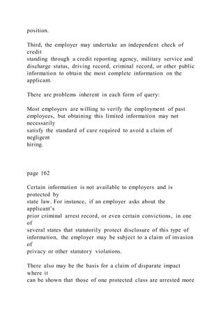 position.
Third, the employer may undertake an independent check of
credit
standing through a credit reporting agency, military service and
discharge status, driving record, criminal record, or other public
information to obtain the most complete information on the
applicant.
There are problems inherent in each form of query:
Most employers are willing to verify the employment of past
employees, but obtaining this limited information may not
necessarily
satisfy the standard of care required to avoid a claim of
negligent
hiring.
page 162
Certain information is not available to employers and is
protected by
state law. For instance, if an employer asks about the
applicant’s
prior criminal arrest record, or even certain convictions, in one
of
several states that statutorily protect disclosure of this type of
information, the employer may be subject to a claim of invasion
of
privacy or other statutory violations.
There also may be the basis for a claim of disparate impact
where it
can be shown that those of one protected class are arrested more
 