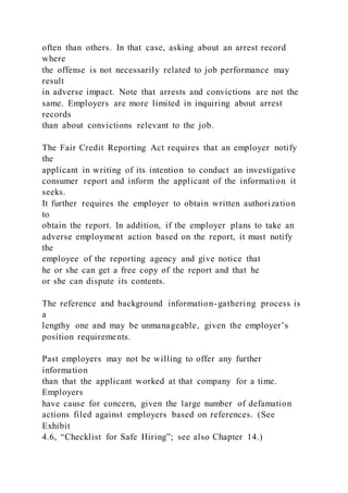 often than others. In that case, asking about an arrest record
where
the offense is not necessarily related to job performance may
result
in adverse impact. Note that arrests and convictions are not the
same. Employers are more limited in inquiring about arrest
records
than about convictions relevant to the job.
The Fair Credit Reporting Act requires that an employer notify
the
applicant in writing of its intention to conduct an investigative
consumer report and inform the applicant of the information it
seeks.
It further requires the employer to obtain written authorization
to
obtain the report. In addition, if the employer plans to take an
adverse employment action based on the report, it must notify
the
employee of the reporting agency and give notice that
he or she can get a free copy of the report and that he
or she can dispute its contents.
The reference and background information-gathering process is
a
lengthy one and may be unmanageable, given the employer’s
position requirements.
Past employers may not be willing to offer any further
information
than that the applicant worked at that company for a time.
Employers
have cause for concern, given the large number of defamation
actions filed against employers based on references. (See
Exhibit
4.6, “Checklist for Safe Hiring”; see also Chapter 14.)
 