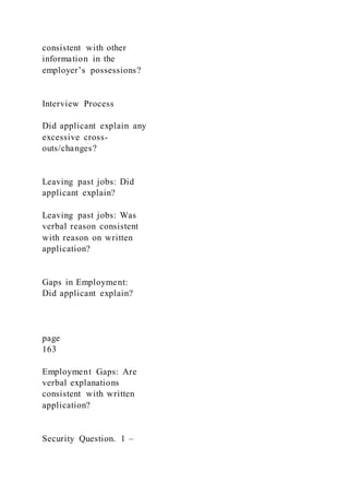consistent with other
information in the
employer’s possessions?
Interview Process
Did applicant explain any
excessive cross-
outs/changes?
Leaving past jobs: Did
applicant explain?
Leaving past jobs: Was
verbal reason consistent
with reason on written
application?
Gaps in Employment:
Did applicant explain?
page
163
Employment Gaps: Are
verbal explanations
consistent with written
application?
Security Question. 1 –
 