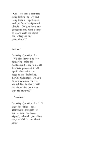 “Our firm has a standard
drug testing policy and
drug tests all applicants
and perform background
checks. Do you have any
concerns you would like
to share with me about
the policy or our
procedures?”
Answer:
Security Question 2 –
“We also have a policy
requiring criminal
background checks on all
finalists pursuant to all
applicable rules and
regulations including
EEOC Guidance. Do you
have any concerns you
would like to share with
me about the policy or
our procedures?”
Answer:
Security Question 3 – “If I
were to contact past
employers pursuant to
the release you have
signed, what do you think
they would tell us about
you?”
 