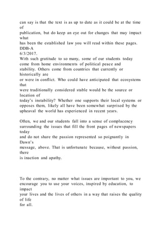 can say is that the text is as up to date as it could be at the time
of
publication, but do keep an eye out for changes that may impact
what
has been the established law you will read within these pages.
DDB-A
6/3/2017.
With such gratitude to so many, some of our students today
come from home environments of political peace and
stability. Others come from countries that currently or
historically are
or were in conflict. Who could have anticipated that ecosystems
that
were traditionally considered stable would be the source or
location of
today’s instability? Whether one supports their local systems or
opposes them, likely all have been somewhat surprised by the
upheaval the world has experienced in recent years.
Often, we and our students fall into a sense of complacency
surrounding the issues that fill the front pages of newspapers
today
and do not share the passion represented so poignantly in
Dawn’s
message, above. That is unfortunate because, without passion,
there
is inaction and apathy.
To the contrary, no matter what issues are important to you, we
encourage you to use your voices, inspired by education, to
impact
your lives and the lives of others in a way that raises the quality
of life
for all.
 