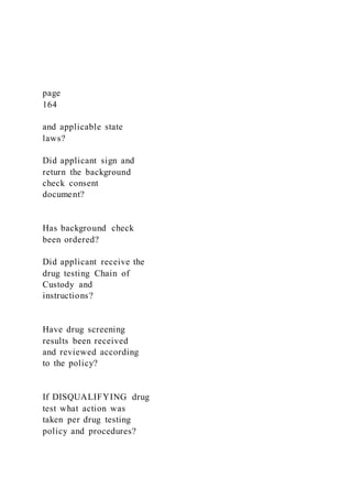 page
164
and applicable state
laws?
Did applicant sign and
return the background
check consent
document?
Has background check
been ordered?
Did applicant receive the
drug testing Chain of
Custody and
instructions?
Have drug screening
results been received
and reviewed according
to the policy?
If DISQUALIFYING drug
test what action was
taken per drug testing
policy and procedures?
 