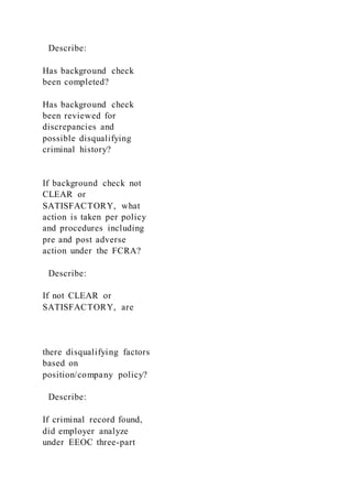 Describe:
Has background check
been completed?
Has background check
been reviewed for
discrepancies and
possible disqualifying
criminal history?
If background check not
CLEAR or
SATISFACTORY, what
action is taken per policy
and procedures including
pre and post adverse
action under the FCRA?
Describe:
If not CLEAR or
SATISFACTORY, are
there disqualifying factors
based on
position/company policy?
Describe:
If criminal record found,
did employer analyze
under EEOC three-part
 