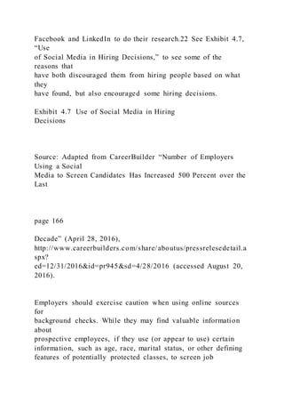 Facebook and LinkedIn to do their research.22 See Exhibit 4.7,
“Use
of Social Media in Hiring Decisions,” to see some of the
reasons that
have both discouraged them from hiring people based on what
they
have found, but also encouraged some hiring decisions.
Exhibit 4.7 Use of Social Media in Hiring
Decisions
Source: Adapted from CareerBuilder “Number of Employers
Using a Social
Media to Screen Candidates Has Increased 500 Percent over the
Last
page 166
Decade” (April 28, 2016),
http://www.careerbuilders.com/share/aboutus/pressrelesedetail.a
spx?
ed=12/31/2016&id=pr945&sd=4/28/2016 (accessed August 20,
2016).
Employers should exercise caution when using online sources
for
background checks. While they may find valuable information
about
prospective employees, if they use (or appear to use) certain
information, such as age, race, marital status, or other defining
features of potentially protected classes, to screen job
 