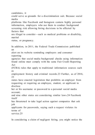 candidates, it
could serve as grounds for a discrimination suit. Because social
media
platforms like Facebook and Instagram contain highly personal
information, employers who use them to conduct background
screening risk allowing hiring decisions to be affected by
factors that
are illegal to consider—such as medical problems or disability,
marital
status, or pregnancy.
In addition, in 2011, the Federal Trade Commission published
an
alert on its website reminding employers and consumer
reporting
agencies that social media background checks using information
found online must comply with the same Fair Credit Reporting
Act
(FCRA) rules that apply to traditional information sources such
as
employment history and criminal records.23 Further, as of 2016,
23
states have enacted legislation that prohibits an employer from
requesting or requiring an employee, student, or applicant to
disclose
her or his username or password to a personal social media
account;
and nine other states are considering similar laws.24 Facebook
itself
has threatened to take legal action against companies that ask
job
applicants for passwords, saying such a request violates its
terms of
service.25
In considering a claim of negligent hiring, you might notice the
 