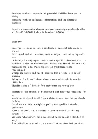 inherent conflicts between the potential liability involved in
hiring
someone without sufficient information and the alternate
liability
http://www.careerbuilders.com/share/aboutus/pressrelesedetail.a
spx?ed=12/31/2016&id=pr945&sd=4/28/20 16
page 167
involved in intrusion into a candidate’s personal information.
As we
have noted and will discuss, certain subjects are not acceptable
areas
of inquiry for employers except under specific circumstances. In
addition, while the Occupational Safety and Health Act (OSHA)
mandates that employers protect the workplace from
“recognized”
workplace safety and health hazards that are likely to cause
serious
injury or death, until those threats are manifested, it may be
difficult to
identify some of them before they enter the workplace.
Therefore, the amount of background and reference checking for
an
employer to shield itself from a claim of negligent hiring should
both be
based on a written workplace policy that applies a standard
procedure
across the board and maintains a zero tolerance bar for any
threats of
violence whatsoever, but also should be sufficiently flexible to
vary
from situation to situation, as needed. A position that provides
 