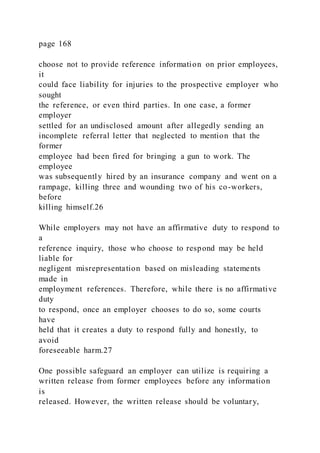 page 168
choose not to provide reference information on prior employees,
it
could face liability for injuries to the prospective employer who
sought
the reference, or even third parties. In one case, a former
employer
settled for an undisclosed amount after allegedly sending an
incomplete referral letter that neglected to mention that the
former
employee had been fired for bringing a gun to work. The
employee
was subsequently hired by an insurance company and went on a
rampage, killing three and wounding two of his co-workers,
before
killing himself.26
While employers may not have an affirmative duty to respond to
a
reference inquiry, those who choose to respond may be held
liable for
negligent misrepresentation based on misleading statements
made in
employment references. Therefore, while there is no affirmative
duty
to respond, once an employer chooses to do so, some courts
have
held that it creates a duty to respond fully and honestly, to
avoid
foreseeable harm.27
One possible safeguard an employer can utilize is requiring a
written release from former employees before any information
is
released. However, the written release should be voluntary,
 