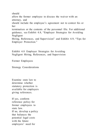 should
allow the former employee to discuss the waiver with an
attorney, and
should include the employee’s agreement not to contest his or
her
termination or the contents of the personnel file. For additional
guidance, see Exhibit 4.8, “Employer Strategies for Avoiding
Negligent
Hiring, References, and Supervision” and Exhibit 4.9, “Tips for
Employer Protection.”
Exhibit 4.8 Employer Strategies for Avoiding
Negligent Hiring, References, and Supervision
Former Employees
Strategy Considerations
Examine state law to
determine whether
statutory protection is
available for employers
giving references.
If yes, conform
reference policy for
former employees to
state law.
If no, develop a policy
that balances the
potential legal costs
with the future
employers’ need for
 
