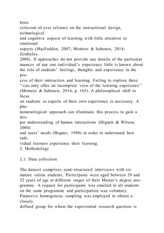 been
criticism of over reliance on the instructional design,
technological
and cognitive aspects of learning with little attention to
emotional
aspects (MacFadden, 2007; Montero & Suhonen, 2014;
Zembylas,
2008). If approaches do not provide any details of the particular
nuances of any one individual’s experience little is known about
the role of students’ feelings, thoughts and experience in the
pro-
cess of their interaction and learning. Failing to explore these
‘‘can only offer an incomplete view of the learning experience’’
(Montero & Suhonen, 2014, p. 165). A philosophical shift to
focus
on students as experts of their own experience is necessary. A
phe-
nomenological approach can illuminate this process to gain a
dee-
per understanding of human interactions (Hignett & Wilson,
2004)
and users’ needs (Bogner, 1998) in order to understand how
indi-
vidual learners experience their learning.
2. Methodology
2.1. Data collection
The dataset comprises semi-structured interviews with six
mature online students. Participants were aged between 29 and
52 years of age at different stages of their Master’s degree pro -
gramme. A request for participants was emailed to all students
on the same programme and participation was voluntary.
Purposive homogenous sampling was employed to obtain a
closely
defined group for whom the experiential research question is
 
