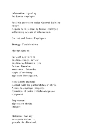information regarding
the former employee.
Possible protection under General Liability
Policy.
Require form signed by former employee
authorizing release of information.
Current and Future Employees
Strategy Considerations
Preemployment:
For each new hire or
position change, review
position to determine risk
factors. Based on
assessment, determine
scope of necessary
applicant investigation.
Risk factors include:
Contact with the public/children/infirm.
Access to employer property.
Operation of motor vehicles/dangerous
equipment.
Employment
application should
include:
Statement that any
misrepresentation is
grounds for dismissal,
 