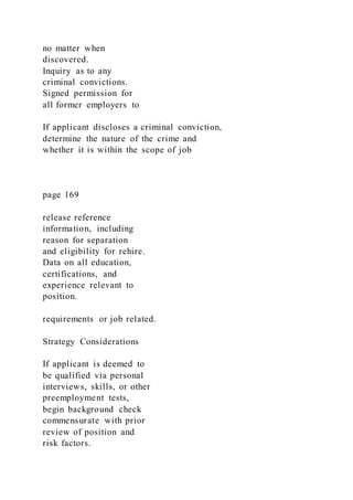 no matter when
discovered.
Inquiry as to any
criminal convictions.
Signed permission for
all former employers to
If applicant discloses a criminal conviction,
determine the nature of the crime and
whether it is within the scope of job
page 169
release reference
information, including
reason for separation
and eligibility for rehire.
Data on all education,
certifications, and
experience relevant to
position.
requirements or job related.
Strategy Considerations
If applicant is deemed to
be qualified via personal
interviews, skills, or other
preemployment tests,
begin background check
commensurate with prior
review of position and
risk factors.
 
