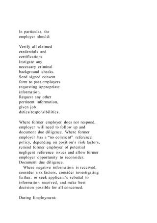 In particular, the
employer should:
Verify all claimed
credentials and
certifications.
Instigate any
necessary criminal
background checks.
Send signed consent
form to past employers
requesting appropriate
information.
Request any other
pertinent information,
given job
duties/responsibilities.
Where former employer does not respond,
employer will need to follow up and
document due diligence. Where former
employer has a “no comment” reference
policy, depending on position’s risk factors,
remind former employer of potential
negligent reference issues and allow former
employer opportunity to reconsider.
Document due diligence.
Where negative information is received,
consider risk factors, consider investigating
further, or seek applicant’s rebuttal to
information received, and make best
decision possible for all concerned.
During Employment:
 