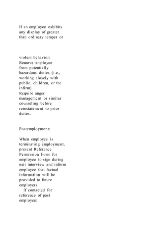 If an employee exhibits
any display of greater
than ordinary temper or
violent behavior:
Remove employee
from potentially
hazardous duties (i.e.,
working closely with
public, children, or the
infirm).
Require anger
management or similar
counseling before
reinstatement to prior
duties.
Postemployment:
When employee is
terminating employment,
present Reference
Permission Form for
employee to sign during
exit interview and inform
employee that factual
information will be
provided to future
employers.
If contacted for
reference of past
employee:
 