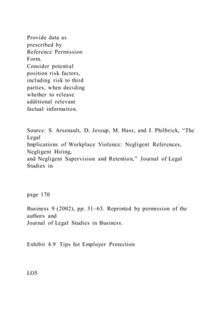 Provide data as
prescribed by
Reference Permission
Form.
Consider potential
position risk factors,
including risk to third
parties, when deciding
whether to release
additional relevant
factual information.
Source: S. Arsenault, D. Jessup, M. Hass, and J. Philbrick, “The
Legal
Implications of Workplace Violence: Negligent References,
Negligent Hiring,
and Negligent Supervision and Retention,” Journal of Legal
Studies in
page 170
Business 9 (2002), pp. 31–63. Reprinted by permission of the
authors and
Journal of Legal Studies in Business.
Exhibit 4.9 Tips for Employer Protection
LO5
 