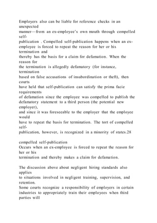 Employers also can be liable for reference checks in an
unexpected
manner—from an ex-employee’s own mouth through compelled
self-
publication . Compelled self-publication happens when an ex-
employee is forced to repeat the reason for her or his
termination and
thereby has the basis for a claim for defamation. When the
reason for
the termination is allegedly defamatory (for instance,
termination
based on false accusations of insubordination or theft), then
courts
have held that self-publication can satisfy the prima facie
requirements
of defamation since the employee was compelled to publish the
defamatory statement to a third person (the potential new
employer),
and since it was foreseeable to the employer that the employee
would
have to repeat the basis for termination. The tort of compelled
self-
publication, however, is recognized in a minority of states.28
compelled self-publication
Occurs when an ex-employee is forced to repeat the reason for
her or his
termination and thereby makes a claim for defamation.
The discussion above about negligent hiring standards also
applies
to situations involved in negligent training, supervision, and
retention.
Some courts recognize a responsibility of employers in certain
industries to appropriately train their employees when third
parties will
 