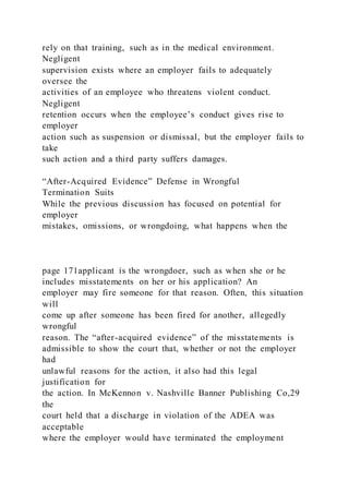 rely on that training, such as in the medical environment.
Negligent
supervision exists where an employer fails to adequately
oversee the
activities of an employee who threatens violent conduct.
Negligent
retention occurs when the employee’s conduct gives rise to
employer
action such as suspension or dismissal, but the employer fails to
take
such action and a third party suffers damages.
“After-Acquired Evidence” Defense in Wrongful
Termination Suits
While the previous discussion has focused on potential for
employer
mistakes, omissions, or wrongdoing, what happens when the
page 171applicant is the wrongdoer, such as when she or he
includes misstatements on her or his application? An
employer may fire someone for that reason. Often, this situation
will
come up after someone has been fired for another, allegedly
wrongful
reason. The “after-acquired evidence” of the misstatements is
admissible to show the court that, whether or not the employer
had
unlawful reasons for the action, it also had this legal
justification for
the action. In McKennon v. Nashville Banner Publishing Co,29
the
court held that a discharge in violation of the ADEA was
acceptable
where the employer would have terminated the employment
 