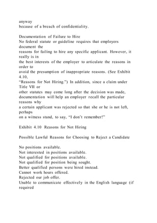 anyway
because of a breach of confidentiality.
Documentation of Failure to Hire
No federal statute or guideline requires that employers
document the
reasons for failing to hire any specific applicant. However, it
really is in
the best interests of the employer to articulate the reasons in
order to
avoid the presumption of inappropriate reasons. (See Exhibit
4.10,
“Reasons for Not Hiring.”) In addition, since a claim under
Title VII or
other statutes may come long after the decision was made,
documentation will help an employer recall the particular
reasons why
a certain applicant was rejected so that she or he is not left,
perhaps
on a witness stand, to say, “I don’t remember!”
Exhibit 4.10 Reasons for Not Hiring
Possible Lawful Reasons for Choosing to Reject a Candidate
No positions available.
Not interested in positions available.
Not qualified for positions available.
Not qualified for position being sought.
Better qualified persons were hired instead.
Cannot work hours offered.
Rejected our job offer.
Unable to communicate effectively in the English language (if
required
 