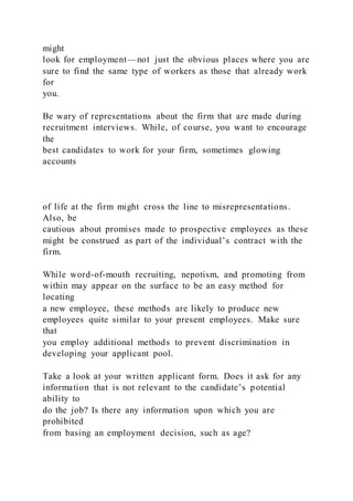 might
look for employment—not just the obvious places where you are
sure to find the same type of workers as those that already work
for
you.
Be wary of representations about the firm that are made during
recruitment interviews. While, of course, you want to encourage
the
best candidates to work for your firm, sometimes glowing
accounts
of life at the firm might cross the line to misrepresentations.
Also, be
cautious about promises made to prospective employees as these
might be construed as part of the individual’s contract with the
firm.
While word-of-mouth recruiting, nepotism, and promoting from
within may appear on the surface to be an easy method for
locating
a new employee, these methods are likely to produce new
employees quite similar to your present employees. Make sure
that
you employ additional methods to prevent discrimination in
developing your applicant pool.
Take a look at your written applicant form. Does it ask for any
information that is not relevant to the candidate’s potential
ability to
do the job? Is there any information upon which you are
prohibited
from basing an employment decision, such as age?
 
