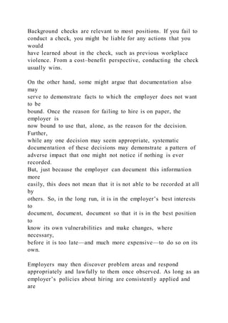 Background checks are relevant to most positions. If you fail to
conduct a check, you might be liable for any actions that you
would
have learned about in the check, such as previous workplace
violence. From a cost–benefit perspective, conducting the check
usually wins.
On the other hand, some might argue that documentation also
may
serve to demonstrate facts to which the employer does not want
to be
bound. Once the reason for failing to hire is on paper, the
employer is
now bound to use that, alone, as the reason for the decision.
Further,
while any one decision may seem appropriate, systematic
documentation of these decisions may demonstrate a pattern of
adverse impact that one might not notice if nothing is ever
recorded.
But, just because the employer can document this information
more
easily, this does not mean that it is not able to be recorded at all
by
others. So, in the long run, it is in the employer’s best interests
to
document, document, document so that it is in the best position
to
know its own vulnerabilities and make changes, where
necessary,
before it is too late—and much more expensive—to do so on its
own.
Employers may then discover problem areas and respond
appropriately and lawfully to them once observed. As long as an
employer’s policies about hiring are consistently applied and
are
 