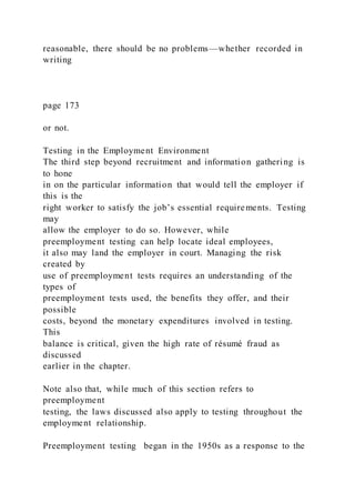 reasonable, there should be no problems—whether recorded in
writing
page 173
or not.
Testing in the Employment Environment
The third step beyond recruitment and information gathering is
to hone
in on the particular information that would tell the employer if
this is the
right worker to satisfy the job’s essential requirements. Testing
may
allow the employer to do so. However, while
preemployment testing can help locate ideal employees,
it also may land the employer in court. Managing the risk
created by
use of preemployment tests requires an understanding of the
types of
preemployment tests used, the benefits they offer, and their
possible
costs, beyond the monetary expenditures involved in testing.
This
balance is critical, given the high rate of résumé fraud as
discussed
earlier in the chapter.
Note also that, while much of this section refers to
preemployment
testing, the laws discussed also apply to testing throughout the
employment relationship.
Preemployment testing began in the 1950s as a response to the
 