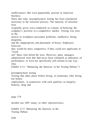 inefficiencies that were purportedly present in American
business.
Since that time, preemployment testing has been considered
necessary to the selection process. The majority of selection
tests
originally given were conducted as a means of bettering the
company’s position in a competitive market. Testing was seen
as the
answer to workplace personnel problems, ineffective hiring
programs,
and the inappropriate job placement of hirees. Employers
believed
they would be more competitive if they could test applicants to
“weed
out” those who failed the tests. However, many managers
administered tests that had never been validated as indicators of
performance or were not specifically job-related in any way.
(See
Exhibit 4.11, “Balancing the Interests in the Testing Debate.”)
preemployment testing
Testing that takes place before hiring, or sometimes after hiring
but before
employment, in connection with such qualities as integrity,
honesty, drug and
page 174
alcohol use, HIV status, or other characteristics.
Exhibit 4.11 Balancing the Interests in the
Testing Debate
LO6
 