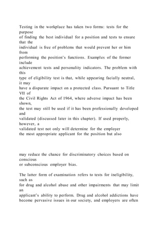 Testing in the workplace has taken two forms: tests for the
purpose
of finding the best individual for a position and tests to ensure
that the
individual is free of problems that would prevent her or him
from
performing the position’s functions. Examples of the former
include
achievement tests and personality indicators. The problem with
this
type of eligibility test is that, while appearing facially neutral,
it may
have a disparate impact on a protected class. Pursuant to Title
VII of
the Civil Rights Act of 1964, where adverse impact has been
shown,
the test may still be used if it has been professionally developed
and
validated (discussed later in this chapter). If used properly,
however, a
validated test not only will determine for the employer
the most appropriate applicant for the position but also
may reduce the chance for discriminatory choices based on
conscious
or subconscious employer bias.
The latter form of examination refers to tests for ineligibility,
such as
for drug and alcohol abuse and other impairments that may limit
an
applicant’s ability to perform. Drug and alcohol addictions have
become pervasive issues in our society, and employers are often
 