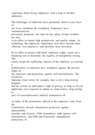 concerned about hiring employees with a drug or alcohol
addiction.
The challenges of addiction have permeated almost every facet
of
our lives, including the workplace. Employers have
institutionalized
prevention programs, not only for the safety of their workers
but also
in an effort to ensure high productivity and quality output. As
technology has improved, impairment tests have become more
efficient, less expensive, and therefore more prevalent.
In an effort to protect individual employee rights, courts do a
balancing test to determine the legality of ineligibility testing.
The
courts weigh the conflicting interest of the employer in securing
a
problem-free or substance-free workplace against the privacy
rights of
the employee and protections against self-incrimination. The
California
Supreme Court ruled, for example, that a city’s drug-testing
program
did not violate an individual’s right to privacy so long as all job
applicants were required to submit to suspicionless drug testing
as
part of a preemployment medical examination.30
As many of the protections offered to the employee come fr om
the
Constitution (Fourth Amendment protection against
unreasonable
searches and seizures, Fifth Amendment right against self-
incrimination, and Fifth and Fourteenth Amendments’
protections of
 