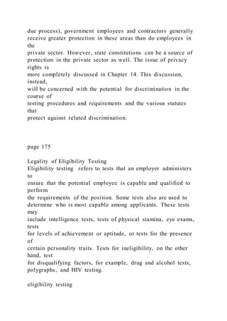due process), government employees and contractors generally
receive greater protection in these areas than do employees in
the
private sector. However, state constitutions can be a source of
protection in the private sector as well. The issue of privacy
rights is
more completely discussed in Chapter 14. This discussion,
instead,
will be concerned with the potential for discrimination in the
course of
testing procedures and requirements and the various statutes
that
protect against related discrimination.
page 175
Legality of Eligibility Testing
Eligibility testing refers to tests that an employer administers
to
ensure that the potential employee is capable and qualified to
perform
the requirements of the position. Some tests also are used to
determine who is most capable among applicants. These tests
may
include intelligence tests, tests of physical stamina, eye exams,
tests
for levels of achievement or aptitude, or tests for the presence
of
certain personality traits. Tests for ineligibility, on the other
hand, test
for disqualifying factors, for example, drug and alcohol tests,
polygraphs, and HIV testing.
eligibility testing
 