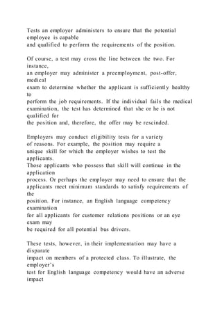 Tests an employer administers to ensure that the potential
employee is capable
and qualified to perform the requirements of the position.
Of course, a test may cross the line between the two. For
instance,
an employer may administer a preemployment, post-offer,
medical
exam to determine whether the applicant is sufficiently healthy
to
perform the job requirements. If the individual fails the medical
examination, the test has determined that she or he is not
qualified for
the position and, therefore, the offer may be rescinded.
Employers may conduct eligibility tests for a variety
of reasons. For example, the position may require a
unique skill for which the employer wishes to test the
applicants.
Those applicants who possess that skill will continue in the
application
process. Or perhaps the employer may need to ensure that the
applicants meet minimum standards to satisfy requirements of
the
position. For instance, an English language competency
examination
for all applicants for customer relations positions or an eye
exam may
be required for all potential bus drivers.
These tests, however, in their implementation may have a
disparate
impact on members of a protected class. To illustrate, the
employer’s
test for English language competency would have an adverse
impact
 