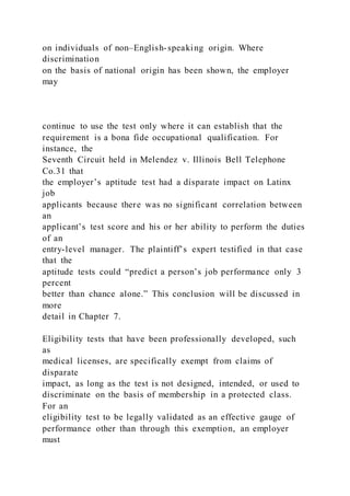 on individuals of non–English-speaking origin. Where
discrimination
on the basis of national origin has been shown, the employer
may
continue to use the test only where it can establish that the
requirement is a bona fide occupational qualification. For
instance, the
Seventh Circuit held in Melendez v. Illinois Bell Telephone
Co.31 that
the employer’s aptitude test had a disparate impact on Latinx
job
applicants because there was no significant correlation between
an
applicant’s test score and his or her ability to perform the duties
of an
entry-level manager. The plaintiff’s expert testified in that case
that the
aptitude tests could “predict a person’s job performance only 3
percent
better than chance alone.” This conclusion will be discussed in
more
detail in Chapter 7.
Eligibility tests that have been professionally developed, such
as
medical licenses, are specifically exempt from claims of
disparate
impact, as long as the test is not designed, intended, or used to
discriminate on the basis of membership in a protected class.
For an
eligibility test to be legally validated as an effective gauge of
performance other than through this exemption, an employer
must
 