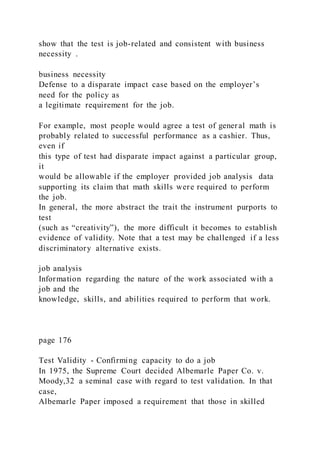 show that the test is job-related and consistent with business
necessity .
business necessity
Defense to a disparate impact case based on the employer’s
need for the policy as
a legitimate requirement for the job.
For example, most people would agree a test of general math is
probably related to successful performance as a cashier. Thus,
even if
this type of test had disparate impact against a particular group,
it
would be allowable if the employer provided job analysis data
supporting its claim that math skills were required to perform
the job.
In general, the more abstract the trait the instrument purports to
test
(such as “creativity”), the more difficult it becomes to establish
evidence of validity. Note that a test may be challenged if a less
discriminatory alternative exists.
job analysis
Information regarding the nature of the work associated with a
job and the
knowledge, skills, and abilities required to perform that work.
page 176
Test Validity - Confirming capacity to do a job
In 1975, the Supreme Court decided Albemarle Paper Co. v.
Moody,32 a seminal case with regard to test validation. In that
case,
Albemarle Paper imposed a requirement that those in skilled
 