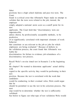 labor
positions have a high school diploma and pass two tests. The
Court
found it a critical error that Albemarle Paper made no attempt to
validate that the tests were related to the job; instead, the
employer
simply adopted a national norm score as a cutoff point for its
new
applicants. The Court held that “discriminatory tests are
impermissible
unless shown, by professionally acceptable methods, to be
predictive
of or significantly correlated with important elements of work
behavior
that constitute or are relevant to the job or jobs for which
employees are being evaluated.” Because of defects in
the validation process, the court found that Albemarle was
liable for
discrimination for failure to evidence job relatedness of a
discriminatory test process.
Recall Wole’s on-site timed test in Scenario 2 at the beginning
of
the chapter? He wanted to determine applicants’ actual ability
with
regard to the specific activity they would be performing in their
new
position. Because the test is correlated with the work that
candidates
would be conducting in their eventual roles, Wole could argue
that he
should be permitted to use the test in his selection process. The
next
step would be to determine whether the test is sufficiently
validated.
See below to figure out what type of test validation Wole would
 