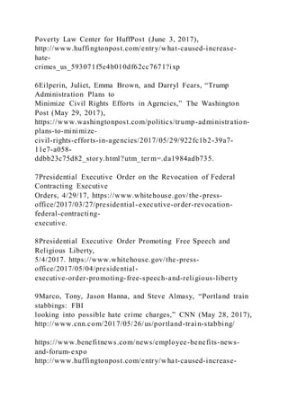Poverty Law Center for HuffPost (June 3, 2017),
http://www.huffingtonpost.com/entry/what-caused-increase-
hate-
crimes_us_593071f5e4b010df62cc7671?ixp
6Eilperin, Juliet, Emma Brown, and Darryl Fears, “Trump
Administration Plans to
Minimize Civil Rights Efforts in Agencies,” The Washington
Post (May 29, 2017),
https://www.washingtonpost.com/politics/trump-administration-
plans-to-minimize-
civil-rights-efforts-in-agencies/2017/05/29/922fc1b2-39a7-
11e7-a058-
ddbb23c75d82_story.html?utm_ter m=.da1984adb735.
7Presidential Executive Order on the Revocation of Federal
Contracting Executive
Orders, 4/29/17, https://www.whitehouse.gov/the-press-
office/2017/03/27/presidential-executive-order-revocation-
federal-contracting-
executive.
8Presidential Executive Order Promoting Free Speech and
Religious Liberty,
5/4/2017. https://www.whitehouse.gov/the-press-
office/2017/05/04/presidential-
executive-order-promoting-free-speech-and-religious-liberty
9Marco, Tony, Jason Hanna, and Steve Almasy, “Portland train
stabbings: FBI
looking into possible hate crime charges,” CNN (May 28, 2017),
http://www.cnn.com/2017/05/26/us/portland-train-stabbing/
https://www.benefitnews.com/news/employee-benefits-news-
and-forum-expo
http://www.huffingtonpost.com/entry/wha t-caused-increase-
 